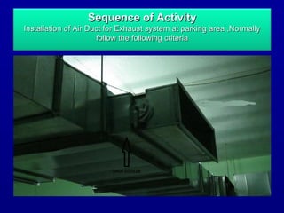 Sequence of ActivitySequence of Activity
Installation of Air Duct for Exhaust system at parking area ,NormallyInstallation of Air Duct for Exhaust system at parking area ,Normally
follow the following criteriafollow the following criteria
 
