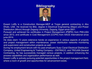 Bibliography
2
Essam Lotffy is a Construction Manager-MEP at Trojan general contracting in AbuEssam Lotffy is a Construction Manager-MEP at Trojan general contracting in Abu
Dhabi, UAE. He received his BSc. degree in Electrical Engineering (Major) and PowerDhabi, UAE. He received his BSc. degree in Electrical Engineering (Major) and Power
Distribution (Minor) through Zagazig University, Zagazig, Egypt since 2001.Distribution (Minor) through Zagazig University, Zagazig, Egypt since 2001.
Pursued and achieved his certificates in Project Management (PMP®) from PMI-USAPursued and achieved his certificates in Project Management (PMP®) from PMI-USA
since 2013, and certificate in Cost Management (CCP®) from AACE International sincesince 2013, and certificate in Cost Management (CCP®) from AACE International since
june-2014.june-2014.
He does claim 13 years extensive hands on experience in various aspects of projectsHe does claim 13 years extensive hands on experience in various aspects of projects
and project management within maintenance, power distribution networks monitoringand project management within maintenance, power distribution networks monitoring
and supervision and construction projects as well.and supervision and construction projects as well.
During his employment tenure with his past employers Suez Canal Electrical DistributionDuring his employment tenure with his past employers Suez Canal Electrical Distribution
Company, United Engineering & Trading Company – ENTRACO, and TROJAN GeneralCompany, United Engineering & Trading Company – ENTRACO, and TROJAN General
Contracting, he has successfully managed various projects, in addition enhancing theContracting, he has successfully managed various projects, in addition enhancing the
process capabilities and organization performance as well.process capabilities and organization performance as well.
Essam Lotffy is actively pursuing potential opportunities in the project management field,Essam Lotffy is actively pursuing potential opportunities in the project management field,
where a room of growth and opportunities for advancement exists.where a room of growth and opportunities for advancement exists.
 