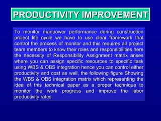 PRODUCTIVITY IMPROVEMENTPRODUCTIVITY IMPROVEMENTPRODUCTIVITY IMPROVEMENTPRODUCTIVITY IMPROVEMENT
To monitor manpower performance during constructionTo monitor manpower performance during construction
project life cycle we have to use clear framework thatproject life cycle we have to use clear framework that
control the process of monitor and this requires all projectcontrol the process of monitor and this requires all project
team members to know their roles and responsibilities hereteam members to know their roles and responsibilities here
the necessity of Responsibility Assignment matrix arisesthe necessity of Responsibility Assignment matrix arises
where you can assign specific resources to specific taskwhere you can assign specific resources to specific task
using WBS & OBS integration hence you can control eitherusing WBS & OBS integration hence you can control either
productivity and cost as well, the following figure Showingproductivity and cost as well, the following figure Showing
the WBS & OBS integration matrix which representing thethe WBS & OBS integration matrix which representing the
idea of this technical paper as a proper technique toidea of this technical paper as a proper technique to
monitor the work progress and improve the labormonitor the work progress and improve the labor
productivity rates.productivity rates.
 