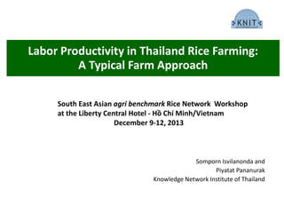 Labor Productivity in Thailand Rice Farming:
A Typical Farm Approach
Somporn Isvilanonda and
Piyatat Pananurak
Knowledge Network Institute of Thailand
South East Asian agri benchmark Rice Network Workshop
at the Liberty Central Hotel - Hồ Chí Minh/Vietnam
December 9-12, 2013
 
