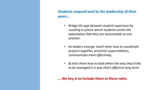 Students respond well to the leadership of their
peers…
• Bridge the gap between student supervisor by
creating a culture where students create the
expectation that they are accountable to one
another.
• As leaders emerge, teach them how to coordinate
projects together, prioritize
responsibilities, communicate more effectively,
• & train them how to lead others the way they’d like
to be managed in a way that’s effective long term.

… the key is to include them in these roles.

 