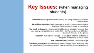 Key Issues: (when managing
students)
Dominance –taking over conversations/ not being respectful of others
contributions
Lack of Participation – body language or activity communicates lack of
interest/ that someone is afraid to contribute
Too much seriousness – this person is all business (probably because they
have poorly managed time or social skills -- to the point where it hinders
the team dynamic of the group)
Flippancy – not serious enough -- to the point where it undermines
discipline & credibility or steals focus
Side conversations – includes cell phone usage
Emotional Outbursts – Drama Queens; drama follows them wherever they
go, or refers to those who constantly have something disruptive going on

 