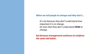 When we tell people to change and they don’t…

It’s not because they don’t understand how
important it is to change,
Or even that they don’t understand HOW to
change,
but because management continues to reinforce
the same old habits.

 
