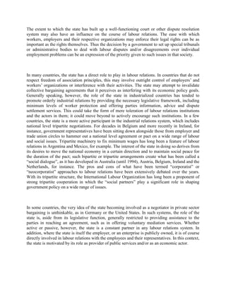 The extent to which the state has built up a well-functioning court or other dispute resolution
system may also have an influence on the course of labour relations. The ease with which
workers, employers and their respective organizations may enforce their legal rights can be as
important as the rights themselves. Thus the decision by a government to set up special tribunals
or administrative bodies to deal with labour disputes and/or disagreements over individual
employment problems can be an expression of the priority given to such issues in that society.



In many countries, the state has a direct role to play in labour relations. In countries that do not
respect freedom of association principles, this may involve outright control of employers‟ and
workers‟ organizations or interference with their activities. The state may attempt to invalidate
collective bargaining agreements that it perceives as interfering with its economic policy goals.
Generally speaking, however, the role of the state in industrialized countries has tended to
promote orderly industrial relations by providing the necessary legislative framework, including
minimum levels of worker protection and offering parties information, advice and dispute
settlement services. This could take the form of mere toleration of labour relations institutions
and the actors in them; it could move beyond to actively encourage such institutions. In a few
countries, the state is a more active participant in the industrial relations system, which includes
national level tripartite negotiations. For decades in Belgium and more recently in Ireland, for
instance, government representatives have been sitting down alongside those from employer and
trade union circles to hammer out a national level agreement or pact on a wide range of labour
and social issues. Tripartite machinery to fix minimum wages has long been a feature of labour
relations in Argentina and Mexico, for example. The interest of the state in doing so derives from
its desires to move the national economy in a certain direction and to maintain social peace for
the duration of the pact; such bipartite or tripartite arrangements create what has been called a
“social dialogue”, as it has developed in Australia (until 1994), Austria, Belgium, Ireland and the
Netherlands, for instance. The pros and cons of what have been termed “corporatist” or
“neocorporatist” approaches to labour relations have been extensively debated over the years.
With its tripartite structure, the International Labour Organization has long been a proponent of
strong tripartite cooperation in which the “social partners” play a significant role in shaping
government policy on a wide range of issues.



In some countries, the very idea of the state becoming involved as a negotiator in private sector
bargaining is unthinkable, as in Germany or the United States. In such systems, the role of the
state is, aside from its legislative function, generally restricted to providing assistance to the
parties in reaching an agreement, such as in offering voluntary mediation services. Whether
active or passive, however, the state is a constant partner in any labour relations system. In
addition, where the state is itself the employer, or an enterprise is publicly owned, it is of course
directly involved in labour relations with the employees and their representatives. In this context,
the state is motivated by its role as provider of public services and/or as an economic actor.
 