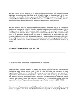 The IOE‟s main activity, however, is to organize employers whenever they have to deal with
social and labour matters at the global level. In practice, most of this takes place in the ILO,
which has responsibility for these questions in the United Nations system. The IOE also has
Category I consultative status with the Economic and Social Council of the United Nations,
where it intervenes whenever matters of interest or consequence to employers arise.



The IOE is one of only two organizations that the employer community has set up to represent
the interests of enterprise globally. The other is the International Chamber of Commerce, with its
headquarters in Paris, which concerns itself principally with economic matters. While
structurally quite different, the two organizations complement each other. They cooperate on the
basis of an agreement which defines their areas of responsibility as well as through good
personal relations between their representatives and, to a degree, on a common membership base.
Many subjects cut across their mandates, of course, but are dealt with pragmatically without
friction. On certain issues, such as multinational enterprises, the two organizations even act in
unison.



by Chapter Editor (excerpted from: ILO 1994)

__________________________________________________________________________




In the private sector, the situation has been summed up as follows:



Employers have common interests to defend and precise causes to advance. In organizing
themselves, they pursue several aims which in turn determine the character of their
organizations. These can be chambers of commerce, economic federations and employers‟
organizations (for social and labour matters) ... Where issues centre essentially on social matters
and industrial relations, including collective bargaining, occupational health and safety, human
resource development, labour law and wages, the desire for co-ordinated action has led to the
creation of employers‟ organizations, which are always voluntary in nature ... (ILO 1994a).



Some employers‟ organizations were initially established in response to pressure from the trade
unions to negotiate, but others may be traced to medieval guilds or other groups founded to
 