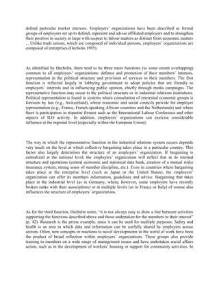 defend particular market interests. Employers‟ organizations have been described as formal
groups of employers set up to defend, represent and advise affiliated employers and to strengthen
their position in society at large with respect to labour matters as distinct from economic matters
... Unlike trade unions, which are composed of individual persons, employers‟ organizations are
composed of enterprises (Oechslin 1995).



As identified by Oechslin, there tend to be three main functions (to some extent overlapping)
common to all employers‟ organizations: defence and promotion of their members‟ interests,
representation in the political structure and provision of services to their members. The first
function is reflected largely in lobbying government to adopt policies that are friendly to
employers‟ interests and in influencing public opinion, chiefly through media campaigns. The
representative function may occur in the political structure or in industrial relations institutions.
Political representation is found in systems where consultation of interested economic groups is
foreseen by law (e.g., Switzerland), where economic and social councils provide for employer
representation (e.g., France, French-speaking African countries and the Netherlands) and where
there is participation in tripartite forums such as the International Labour Conference and other
aspects of ILO activity. In addition, employers‟ organizations can exercise considerable
influence at the regional level (especially within the European Union).



The way in which the representative function in the industrial relations system occurs depends
very much on the level at which collective bargaining takes place in a particular country. This
factor also largely determines the structure of an employers‟ organization. If bargaining is
centralized at the national level, the employers‟ organization will reflect that in its internal
structure and operations (central economic and statistical data bank, creation of a mutual strike
insurance system, strong sense of member discipline, etc.). Even in countries where bargaining
takes place at the enterprise level (such as Japan or the United States), the employers‟
organization can offer its members information, guidelines and advice. Bargaining that takes
place at the industrial level (as in Germany, where, however, some employers have recently
broken ranks with their associations) or at multiple levels (as in France or Italy) of course also
influences the structure of employers‟ organizations.



As for the third function, Oechslin notes, “it is not always easy to draw a line between activities
supporting the functions described above and those undertaken for the members in their interest”
(p. 42). Research is the prime example, since it can be used for multiple purposes. Safety and
health is an area in which data and information can be usefully shared by employers across
sectors. Often, new concepts or reactions to novel developments in the world of work have been
the product of broad reflection within employers‟ organizations. These groups also provide
training to members on a wide range of management issues and have undertaken social affairs
action, such as in the development of workers‟ housing or support for community activities. In
 