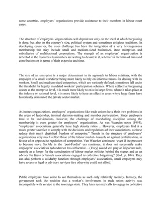 some countries, employers‟ organizations provide assistance to their members in labour court
cases.



The structure of employers‟ organizations will depend not only on the level at which bargaining
is done, but also on the country‟s size, political system and sometimes religious traditions. In
developing countries, the main challenge has been the integration of a very heterogeneous
membership that may include small and medium-sized businesses, state enterprises and
subsidiaries of multinational corporations. The strength of an employers‟ organi-zation is
reflected in the resources its members are willing to devote to it, whether in the form of dues and
contributions or in terms of their expertise and time.



The size of an enterprise is a major determinant in its approach to labour relations, with the
employer of a small workforce being more likely to rely on informal means for dealing with its
workers. Small and medium-sized enterprises, which are variously defined, sometimes fall under
the threshold for legally mandated workers‟ participation schemes. Where collective bargaining
occurs at the enterprise level, it is much more likely to exist in large firms; where it takes place at
the industry or national level, it is more likely to have an effect in areas where large firms have
historically dominated the private sector market.



As interest organizations, employers‟ organizations-like trade unions-have their own problems in
the areas of leadership, internal decision-making and member participation. Since employers
tend to be individualists, however, the challenge of marshalling discipline among the
membership is even greater for employers‟ organizations. As van Waarden notes (1995),
“employers‟ associations generally have high density ratios ... However, employers find it a
much greater sacrifice to comply with the decisions and regulations of their associations, as these
reduce their much cherished freedom of enterprise.” Trends in the structure of employers‟
organizations very much reflect those of the labour market- towards or against centralization, in
favour of or opposed to regulation of competition. Van Waarden continues: “even if the pressure
to become more flexible in the „post-Fordist‟ era continues, it does not necessarily make
employers‟ associations redundant or less influential ... (They) would still play an important role,
namely as a forum for the coordination of labour market policies behind the scenes and as an
advisor for firms or branch associations engaged in collective bargaining” (ibid., p. 104). They
can also perform a solidarity function; through employers‟ associations, small employers may
have access to legal or advisory services they otherwise could not afford.



Public employers have come to see themselves as such only relatively recently. Initially, the
government took the position that a worker‟s involvement in trade union activity was
incompatible with service to the sovereign state. They later resisted calls to engage in collective
 
