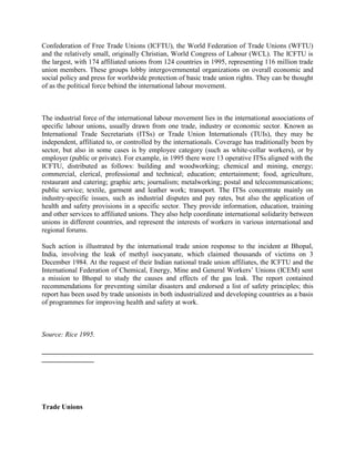 Confederation of Free Trade Unions (ICFTU), the World Federation of Trade Unions (WFTU)
and the relatively small, originally Christian, World Congress of Labour (WCL). The ICFTU is
the largest, with 174 affiliated unions from 124 countries in 1995, representing 116 million trade
union members. These groups lobby intergovernmental organizations on overall economic and
social policy and press for worldwide protection of basic trade union rights. They can be thought
of as the political force behind the international labour movement.



The industrial force of the international labour movement lies in the international associations of
specific labour unions, usually drawn from one trade, industry or economic sector. Known as
International Trade Secretariats (ITSs) or Trade Union Internationals (TUIs), they may be
independent, affiliated to, or controlled by the internationals. Coverage has traditionally been by
sector, but also in some cases is by employee category (such as white-collar workers), or by
employer (public or private). For example, in 1995 there were 13 operative ITSs aligned with the
ICFTU, distributed as follows: building and woodworking; chemical and mining, energy;
commercial, clerical, professional and technical; education; entertainment; food, agriculture,
restaurant and catering; graphic arts; journalism; metalworking; postal and telecommunications;
public service; textile, garment and leather work; transport. The ITSs concentrate mainly on
industry-specific issues, such as industrial disputes and pay rates, but also the application of
health and safety provisions in a specific sector. They provide information, education, training
and other services to affiliated unions. They also help coordinate international solidarity between
unions in different countries, and represent the interests of workers in various international and
regional forums.

Such action is illustrated by the international trade union response to the incident at Bhopal,
India, involving the leak of methyl isocyanate, which claimed thousands of victims on 3
December 1984. At the request of their Indian national trade union affiliates, the ICFTU and the
International Federation of Chemical, Energy, Mine and General Workers‟ Unions (ICEM) sent
a mission to Bhopal to study the causes and effects of the gas leak. The report contained
recommendations for preventing similar disasters and endorsed a list of safety principles; this
report has been used by trade unionists in both industrialized and developing countries as a basis
of programmes for improving health and safety at work.



Source: Rice 1995.

______________________________________________________________________________
_______________




Trade Unions
 
