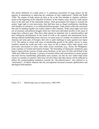 The classic definition of a trade union is “a continuous association of wage earners for the
purpose of maintaining or improving the conditions of their employment” (Webb and Webb
1920). The origins of trade unions go back as far as the first attempts to organize collective
action at the beginning of the industrial revolution. In the modern sense, however, trade unions
arose in the later part of the nineteenth century, when governments first began to concede the
unions‟ legal right to exist (previously, they had been seen as illegal combinations interfering
with freedom of commerce, or as outlawed political groups). Trade unions reflect the conviction
that only by banding together can workers improve their situation. Trade union rights were born
out of economic and political struggle which saw short-term individual sacrifice in the cause of
longer-term collective gain. They have often played an important role in national politics and
have influenced developments in the world of work at the regional and international levels.
Having suffered membership losses, however, in recent years in a number of countries (in North
America and some parts of Europe), their role is under challenge in many quarters (see figure
21.2). The pattern is mixed with areas of membership growth in the public service in many
countries around the world and with a new lease on life in places where trade unions were
previously non-existent or active only under severe restrictions (e.g., Korea, the Philippines,
some countries of Central and Eastern Europe). The flourishing of democratic institutions goes
hand in hand with the exercise of trade union freedoms, as the cases of Chile and Poland in the
1980s and 1990s best illustrate. A process of internal reform and reorientation to attract greater
and more diverse membership, particularly more women, can also be seen within trade union
circles in a number of countries. Only time will tell if these and other factors will be sufficient to
deflect the counterweighing tendencies towards the “de-collectivization”, also referred to as
“atomization”, of labour relations that has accompanied increased economic globalization and
ideological individualism.



__________________________________________________________________________



Figure 21.2.    Membership rates in trade unions, 1980-1990
 