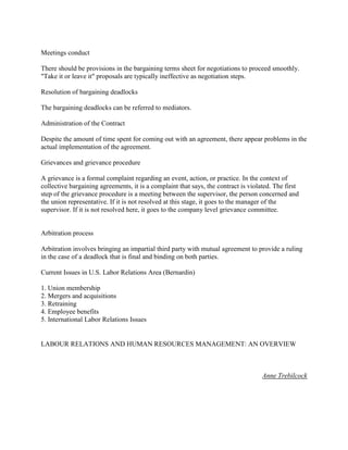 Meetings conduct

There should be provisions in the bargaining terms sheet for negotiations to proceed smoothly.
"Take it or leave it" proposals are typically ineffective as negotiation steps.

Resolution of bargaining deadlocks

The bargaining deadlocks can be referred to mediators.

Administration of the Contract

Despite the amount of time spent for coming out with an agreement, there appear problems in the
actual implementation of the agreement.

Grievances and grievance procedure

A grievance is a formal complaint regarding an event, action, or practice. In the context of
collective bargaining agreements, it is a complaint that says, the contract is violated. The first
step of the grievance procedure is a meeting between the supervisor, the person concerned and
the union representative. If it is not resolved at this stage, it goes to the manager of the
supervisor. If it is not resolved here, it goes to the company level grievance committee.


Arbitration process

Arbitration involves bringing an impartial third party with mutual agreement to provide a ruling
in the case of a deadlock that is final and binding on both parties.

Current Issues in U.S. Labor Relations Area (Bernardin)

1. Union membership
2. Mergers and acquisitions
3. Retraining
4. Employee benefits
5. International Labor Relations Issues


LABOUR RELATIONS AND HUMAN RESOURCES MANAGEMENT: AN OVERVIEW



                                                                                    Anne Trebilcock
 
