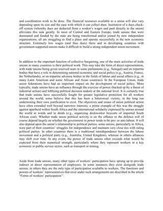 and coordination work to be done. The financial resources available to a union will also vary
depending upon its size and the ease with which it can collect dues. Institution of a dues check-
off system (whereby dues are deducted from a worker‟s wages and paid directly to the union)
alleviates this task greatly. In most of Central and Eastern Europe, trade unions that were
dominated and funded by the state are being transformed and/or joined by new independent
organizations; all are struggling to find a place and operate successfully in the new economic
structure. Extremely low wages (and thus dues) there and in developing countries with
government-supported unions make it difficult to build a strong independent union movement.



In addition to the important function of collective bargaining, one of the main activities of trade
unions in many countries is their political work. This may take the form of direct representation,
with trade unions being given reserved seats in some parliaments (e.g., Senegal) and on tripartite
bodies that have a role in determining national economic and social policy (e.g., Austria, France,
the Netherlands), or on tripartite advisory bodies in the fields of labour and social affairs (e.g., in
many Latin American and some African and Asian countries). In the European Union, trade
union federations have had an important impact on the development of social policy. More
typically, trade unions have an influence through the exercise of power (backed up by a threat of
industrial action) and lobbying political decision makers at the national level. It is certainly true
that trade unions have successfully fought for greater legislative protection for all workers
around the world; some believe that this has been a bittersweet victory, in the long run
undermining their own justification to exist. The objectives and issues of union political action
have often extended well beyond narrower interests; a prime example of this was the struggle
against apartheid within South Africa and the international solidarity expressed by unions around
the world in words and in deeds (e.g., organizing dockworker boycotts of imported South
African coal). Whether trade union political activity is on the offence or the defence will of
course depend largely on whether the government in power tends to be pro- or anti-labour. It will
also depend upon the union‟s relationship to political parties; some unions, particularly in Africa,
were part of their countries‟ struggles for independence and maintain very close ties with ruling
political parties. In other countries there is a traditional interdependence between the labour
movement and a political party (e.g., Australia, United Kingdom), whereas in others alliances
may shift over time. In any event, the power of trade unions often exceeds what would be
expected from their numerical strength, particularly where they represent workers in a key
economic or public service sector, such as transport or mining.



Aside from trade unions, many other types of workers‟ participation have sprung up to provide
indirect or direct representation of employees. In some instances they exist alongside trade
unions; in others they are the only type of participation available to workers. The functions and
powers of workers‟ representatives that exist under such arrangements are described in the article
“Forms of workers‟ participation‟‟.
 