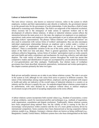 Labour or Industrial Relations

The term labour relations, also known as industrial relations, refers to the system in which
employers, workers and their representatives and, directly or indirectly, the government interact
to set the ground rules for the governance of work relationships. It also describes a field of study
dedicated to examining such relationships. The field is an outgrowth of the industrial revolution,
whose excesses led to the emergence of trade unions to represent workers and to the
development of collective labour relations. A labour or industrial relations system reflects the
interaction between the main actors in it: the state, the employer (or employers or an employers‟
association), trade unions and employees (who may participate or not in unions and other bodies
affording workers‟ representation). The phrases “labour relations” and “industrial relations” are
also used in connection with various forms of workers‟ participation; they can also encompass
individual employment relationships between an employer and a worker under a written or
implied contract of employment, although these are usually referred to as “employment
relations”. There is considerable variation in the use of the terms, partly reflecting the evolving
nature of the field over time and place. There is general agreement, however, that the field
embraces collective bargaining, various forms of workers‟ participation (such as works councils
and joint health and safety committees) and mechanisms for resolving collective and individual
disputes. The wide variety of labour relations systems throughout the world has meant that
comparative studies and identification of types are accompanied by caveats about the limitations
of over-generalization and false analogies. Traditionally, four distinct types of workplace
governance have been described: dictatorial, paternalistic, institutional and worker-participative;
this chapter examines primarily the latter two types.



Both private and public interests are at stake in any labour relations system. The state is an actor
in the system as well, although its role varies from active to passive in different countries. The
nature of the relationships among organized labour, employers and the government with respect
to health and safety are indicative of the overall status of industrial relations in a country or an
industry and the obverse is equally the case. An underdeveloped labour relations system tends to
be authoritarian, with rules dictated by an employer without direct or indirect employee
involvement except at the point of accepting employment on the terms offered.



A labour relations system incorporates both societal values (e.g., freedom of association, a sense
of group solidarity, search for maximized profits) and techniques (e.g., methods of negotiation,
work organization, consultation and dispute resolution). Traditionally, labour relations systems
have been categorized along national lines, but the validity of this is waning in the face of
increasingly varied practices within countries and the rise of a more global economy driven by
international competition. Some countries have been characterized as having cooperative labour
relations models (e.g., Belgium, Germany), whereas others are known as being conflictual (e.g.,
Bangladesh, Canada, United States). Different systems have also been distinguished on the basis
 