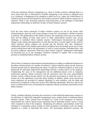 of having centralized collective bargaining (e.g., those in Nordic countries, although there is a
move away from this, as illustrated by Sweden), bargaining at the sectoral or industrial level
(e.g., Germany), or bargaining at the enterprise or plant level (e.g., Japan, the United States). In
countries having moved from planned to free-market economies, labour relations systems are in
transition. There is also increasing analytical work being done on the typologies of individual
employment relationships as indicators of types of labour relations systems.



Even the more classic portrayals of labour relations systems are not by any means static
characterizations, since any such system changes to meet new circumstances, whether economic
or political. The globalization of the market economy, the weakening of the state as an effective
force and the ebbing of trade union power in many industrialized countries pose serious
challenges to traditional labour relations systems. Technological development has brought
changes in the content and organization of work that also have a crucial impact on the extent to
which collective labour relations can develop and the direction they take. Employees‟
traditionally shared work schedule and common workplace have increasingly given way to more
varied working hours and to the performance of work at varied locations, including home, with
less direct employer supervision. What have been termed “atypical” employment relationships
are becoming less so, as the contingent workforce continues to expand. This in turn places
pressure on established labour relations systems.



Newer forms of employee representation and participation are adding an additional dimension to
the labour relations picture in a number of countries. A labour relations system sets the formal or
informal ground rules for determining the nature of collective industrial relations as well as the
framework for individual employment relationships between a worker and his or her employer.
Complicating the scene at the management end are additional players such as temporary
employment agencies, labour contractors and job contractors who may have responsibilities
towards workers without having control over the physical environment in which the work is
carried out or the opportunity to provide safety training. In addition, public sector and private
sector employers are governed by separate legislation in most countries, with the rights and
protections of employees in these two sectors often differing significantly. Moreover, the private
sector is influenced by forces of international competition that do not directly touch public-sector
labour relations.



Finally, neoliberal ideology favouring the conclusion of individualized employment contracts to
the detriment of collectively bargained arrangements poses another threat to traditional labour
relations systems. Those systems have developed as a result of the emergence of collective
representation for workers, based on past experience that an individual worker‟s power is weak
when compared to that of the employer. Abandoning all collective representation would risk
returning to a nineteenth century concept in which acceptance of hazardous work was largely
regarded as a matter of individual free choice. The increasingly globalized economy, the
 