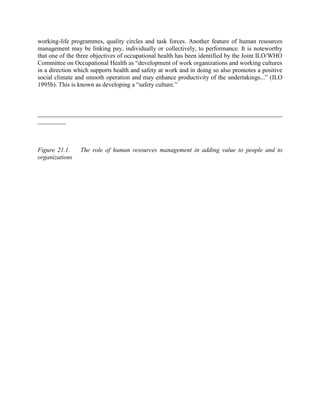 working-life programmes, quality circles and task forces. Another feature of human resources
management may be linking pay, individually or collectively, to performance. It is noteworthy
that one of the three objectives of occupational health has been identified by the Joint ILO/WHO
Committee on Occupational Health as “development of work organizations and working cultures
in a direction which supports health and safety at work and in doing so also promotes a positive
social climate and smooth operation and may enhance productivity of the undertakings...” (ILO
1995b). This is known as developing a “safety culture.”



______________________________________________________________________________
_________



Figure 21.1.    The role of human resources management in adding value to people and to
organizations
 