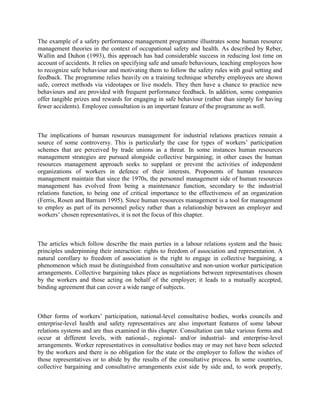 The example of a safety performance management programme illustrates some human resource
management theories in the context of occupational safety and health. As described by Reber,
Wallin and Duhon (1993), this approach has had considerable success in reducing lost time on
account of accidents. It relies on specifying safe and unsafe behaviours, teaching employees how
to recognize safe behaviour and motivating them to follow the safety rules with goal setting and
feedback. The programme relies heavily on a training technique whereby employees are shown
safe, correct methods via videotapes or live models. They then have a chance to practice new
behaviours and are provided with frequent performance feedback. In addition, some companies
offer tangible prizes and rewards for engaging in safe behaviour (rather than simply for having
fewer accidents). Employee consultation is an important feature of the programme as well.



The implications of human resources management for industrial relations practices remain a
source of some controversy. This is particularly the case for types of workers‟ participation
schemes that are perceived by trade unions as a threat. In some instances human resources
management strategies are pursued alongside collective bargaining; in other cases the human
resources management approach seeks to supplant or prevent the activities of independent
organizations of workers in defence of their interests. Proponents of human resources
management maintain that since the 1970s, the personnel management side of human resources
management has evolved from being a maintenance function, secondary to the industrial
relations function, to being one of critical importance to the effectiveness of an organization
(Ferris, Rosen and Barnum 1995). Since human resources management is a tool for management
to employ as part of its personnel policy rather than a relationship between an employer and
workers‟ chosen representatives, it is not the focus of this chapter.



The articles which follow describe the main parties in a labour relations system and the basic
principles underpinning their interaction: rights to freedom of association and representation. A
natural corollary to freedom of association is the right to engage in collective bargaining, a
phenomenon which must be distinguished from consultative and non-union worker participation
arrangements. Collective bargaining takes place as negotiations between representatives chosen
by the workers and those acting on behalf of the employer; it leads to a mutually accepted,
binding agreement that can cover a wide range of subjects.



Other forms of workers‟ participation, national-level consultative bodies, works councils and
enterprise-level health and safety representatives are also important features of some labour
relations systems and are thus examined in this chapter. Consultation can take various forms and
occur at different levels, with national-, regional- and/or industrial- and enterprise-level
arrangements. Worker representatives in consultative bodies may or may not have been selected
by the workers and there is no obligation for the state or the employer to follow the wishes of
those representatives or to abide by the results of the consultative process. In some countries,
collective bargaining and consultative arrangements exist side by side and, to work properly,
 