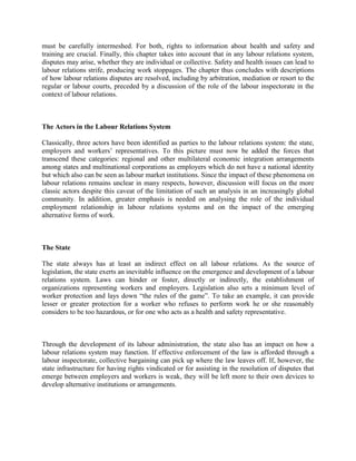 must be carefully intermeshed. For both, rights to information about health and safety and
training are crucial. Finally, this chapter takes into account that in any labour relations system,
disputes may arise, whether they are individual or collective. Safety and health issues can lead to
labour relations strife, producing work stoppages. The chapter thus concludes with descriptions
of how labour relations disputes are resolved, including by arbitration, mediation or resort to the
regular or labour courts, preceded by a discussion of the role of the labour inspectorate in the
context of labour relations.



The Actors in the Labour Relations System

Classically, three actors have been identified as parties to the labour relations system: the state,
employers and workers‟ representatives. To this picture must now be added the forces that
transcend these categories: regional and other multilateral economic integration arrangements
among states and multinational corporations as employers which do not have a national identity
but which also can be seen as labour market institutions. Since the impact of these phenomena on
labour relations remains unclear in many respects, however, discussion will focus on the more
classic actors despite this caveat of the limitation of such an analysis in an increasingly global
community. In addition, greater emphasis is needed on analysing the role of the individual
employment relationship in labour relations systems and on the impact of the emerging
alternative forms of work.



The State

The state always has at least an indirect effect on all labour relations. As the source of
legislation, the state exerts an inevitable influence on the emergence and development of a labour
relations system. Laws can hinder or foster, directly or indirectly, the establishment of
organizations representing workers and employers. Legislation also sets a minimum level of
worker protection and lays down “the rules of the game”. To take an example, it can provide
lesser or greater protection for a worker who refuses to perform work he or she reasonably
considers to be too hazardous, or for one who acts as a health and safety representative.



Through the development of its labour administration, the state also has an impact on how a
labour relations system may function. If effective enforcement of the law is afforded through a
labour inspectorate, collective bargaining can pick up where the law leaves off. If, however, the
state infrastructure for having rights vindicated or for assisting in the resolution of disputes that
emerge between employers and workers is weak, they will be left more to their own devices to
develop alternative institutions or arrangements.
 