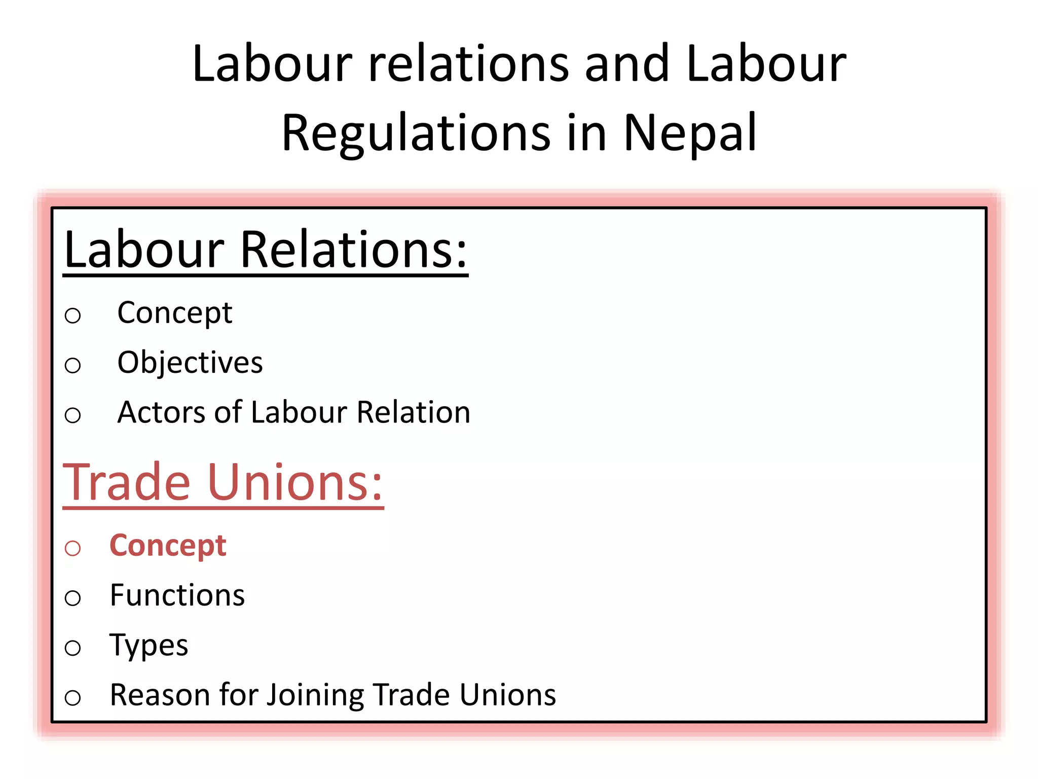 Labour relations and Labour
Regulations in Nepal
Labour Relations:
o Concept
o Objectives
o Actors of Labour Relation
Trade Unions:
o Concept
o Functions
o Types
o Reason for Joining Trade Unions
 