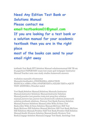 Need Any Edition Test Bank or
Solutions Manual
Please contact me
email:testbanksm01@gmail.com
If you are looking for a test bank or
a solution manual for your academic
textbook then you are in the right
place
most of the books can send to your
email right away
testbank Test Bank PPT Solution Manual solutionsmanual SM TB sm
tb papertest PAPERTEST exam test exam quit testpaper Instructor
Manual Teacher note case study studies homework answers
#solution manual#,#Instructor
Manual##testbank#,#TESTBANK#,#SOLUTION
MANUAL#,#SM#,#TB#,#PAPERTEST#,#EXAM TEST#,#QUIT
TEST ANSWER#,#Teacher note#
Test Bank,Solution Manual,Solutions Manuals,Instructor
Manual,Instructor Solutions Manual,Instructor Solution
Manual,practice test,practice tests,test prep,free solution
manual,answers key,answer keys,homework solutions,homework
solution,textbook solutions, Pearson Test Bank,Pearson Solution
Manual,Pearson Solutions Manual,John Wiley & Sons Test
Bank,John Wiley & Sons Solution Manual,McGraw-Hill Test
Bank,McGraw-Hill Solution Manual,McGraw Hill Test Bank,McGraw
Hill Solutions Manual,Prentice Hall Test Bank,Prentice Hall Solution
Manual,South-Western Solution Manual,South-Western Test
Bank,Cengage Solution Manual,Cengage Test Bank, Sociology Test
 