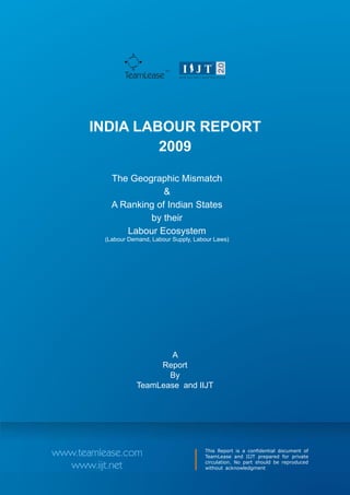TM
               TeamLease




       INDIA LABOUR REPORT
                2009

           The Geographic Mismatch
                       &
           A Ranking of Indian States
                   by their
              Labour Ecosystem
         (Labour Demand, Labour Supply, Labour Laws)




                           A
                        Report
                          By
                   TeamLease and IIJT




www.teamlease.com                          This Report is a confidential document of
                                           TeamLease and IIJT prepared for private
                                           circulation. No part should be reproduced
  www.iijt.net                             without acknowledgment
 