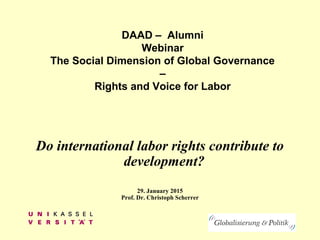 DAAD – Alumni
Webinar
The Social Dimension of Global Governance
–
Rights and Voice for Labor
Do international labor rights contribute to
development?
29. January 2015
Prof. Dr. Christoph Scherrer
 