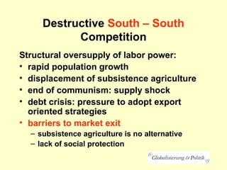 Destructive South – South
Competition
Structural oversupply of labor power:
• rapid population growth
• displacement of subsistence agriculture
• end of communism: supply shock
• debt crisis: pressure to adopt export
oriented strategies
• barriers to market exit
– subsistence agriculture is no alternative
– lack of social protection
 