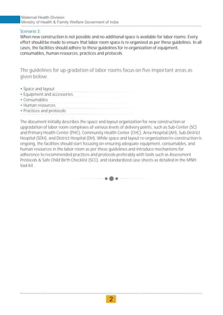 Scenario 3:
When new construction is not possible and no additional space is available for labor rooms: Every
effort should be made to ensure that labor room space is re-organized as per these guidelines. In all
cases, the facilities should adhere to these guidelines for re-organization of equipment,
consumables, human resources, practices and protocols.
The guidelines for up-gradation of labor rooms focus on five important areas as
given below:
•
•
•
•
•
Space and layout
Equipment and accessories
Consumables
Human resources
Practices and protocols
The document initially describes the space and layout organization for new construction or
upgradation of labor room complexes of various levels of delivery points, such as Sub-Center (SC)
and Primary Health Center (PHC), Community Health Center (CHC), Area Hospital (AH), Sub-District
Hospital (SDH), and District Hospital (DH). While space and layout re-organization/re-construction is
ongoing, the facilities should start focusing on ensuring adequate equipment, consumables, and
human resources in the labor room as per these guidelines and introduce mechanisms for
adherence to recommended practices and protocols preferably with tools such as Assessment
Protocols & Safe Child Birth Checklist (SCC), and standardized case sheets as detailed in the MNH
tool kit.
Maternal Health Division
Ministry of Health & Family Welfare Goverment of India
2
 