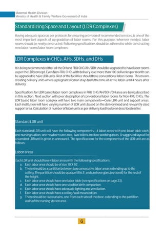 StandardizingSpaceandLayout(LDRComplexes)
LDRComplexesinCHCs,AHs,SDHs,andDHs
Having adequate space as per protocols for ensuring provision of recommended services, is one of the
most important aspects of up-gradation of labor rooms. For this purpose, wherever needed, labor
rooms should be newly constructed. Following specifications should be adhered to while constructing
newlaborrooms/laborroomcomplexes:
ItisbeingrecommendedthatalltheDHandFRUCHC/AH/SDHshouldbeupgradedtohavelaborrooms
as pertheLDR concept.EvenNon-FRUCHCs withdelivery load morethan 100deliveriespermonth can
be upgraded to have LDR units. Rest of the facilities should have conventional labor rooms. This means
creating delivery units where a pregnant woman stays from the time of active labor until 4 hours after
delivery.
Specifications for LDR based labor room complexes in FRU CHC/AH/SDH/DH area are being described
in this section. Next section will cover description of conventional labor rooms for Non-FRU CHCs. The
LDR based labor room complex will have two main components—Core LDR unit and support areas.
Each institution will have varying number of LDR units based on the delivery load and relevantly sized
supportarea.Calculationofnumberoflaborunitsasperdeliveryloadhasbeendescribedearlier.
StandardLDRunit
Each standard LDR unit will have the following components—4 labor areas with one labor table each,
one nursing station, one newborn care area, two toilets and two washing areas. A suggested layout for
a standard LDR unit is given as annexure I. The specifications for the components of the LDR unit are as
follows:
Laborareas
EachLDRunitshouldhave4laborareaswiththefollowingspecifications:
a. Eachlaborareashouldbeofsize10’X10’.
b. Thereshouldbeapartitionbetweentwoconsecutivelaborareasextendinguptothe
ceiling.Thepartitionshouldbeopaquetill6.5’andcanhaveglass(optional)fortherestof
theheight.
c. Eachlaborareashouldhaveonelabortable(seespecificationsonpage23).
d. Eachlaborareashouldhaveonestoolforbirthcompanion.
e. Eachlaborareashouldhaveadequatelightingandventilation.
f. Eachlaborareashouldhaveaceiling/wallmountedfan.
g. Thereshouldbetwocurtains,onefromeachsideofthedoor,extendingtothepartition
wallsofthenursingstationarea.
Maternal Health Division
Ministry of Health & Family Welfare Goverment of India
6
 