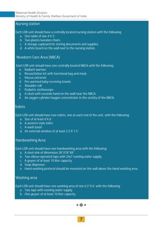 Nursing station
Each LDR unit should have a centrally located nursing station with the following:
a. One table of size 4’X 2’.
b. Two plastic/wooden chairs.
c. A storage cupboard for storing documents and supplies.
d. A white board on the wall next to the nursing station.
Newborn Care Area (NBCA)
Each LDR unit should have one centrally located NBCA with the following:
a. Radiant warmer.
b. Resuscitation kit with functional bag and mask.
c. Mucus extractor.
d. Pre-warmed baby receiving towels.
e. Shoulder roll.
f. Pediatric stethoscope.
g. A clock with seconds hand on the wall near the NBCA.
h. An oxygen cylinder/oxygen concentrator in the vicinity of the NBCA.
Toilets
Each LDR unit should have two toilets, one at each end of the unit, with the following:
a. Size of at least 6’X 6’.
b. A western style toilet.
c. A wash basin.
d. An external window of at least 2.5’X 1.5’.
Handwashing Area
Each LDR unit should have one handwashing area with the following:
a. A steel sink of dimension 28”X18”X8”.
b. Two elbow-operated taps with 24x7 running water supply.
c. A geyser of at least 10 liter capacity.
d. Soap dispenser.
e. Hand washing protocol should be mounted on the wall above the hand washing area.
Washing area
Each LDR unit should have one washing area of size 6’2”X 6’ with the following:
a. Two taps with running water supply.
b. One geyser of at least 10 liter capacity.
Maternal Health Division
Ministry of Health & Family Welfare Goverment of India
7
 