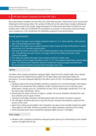 A. LDR Labor Room Complexes for Non-FRU CHCs
Overall specifications:
a. The walls of the labor room complex should be made of 1’x1.3’ white wall tiles, with seamless
joint, and extending up to the ceiling.
b. The floor of the labor room complex should be made of white anti-skid vitrified tiles or natural
stone of size 2’x2’ and with seamless joints.
c. The main entry doors of the labor room complex should be made of wood and should be of size
4’x7’. It should have two door frames, one large (3/5th of the width) and another small
(2/5th of the width).
d. The walls and ceiling of the labor room complex should be of white color.
e. The windows of the complex should be of size 3’x 2.5’. Each window should have 2-panel sliding
doors. The outside panel should be fixed and should have half ground glass and half mesh.
The second panel should be moving with frosted glass and a lock.
New Labor Room Complexes for Non-FRU CHCs (with delivery load >100/month) can be constructed
following the LDR concept where the number of LDR units in the Labor Room Complex will depend
on the delivery load of the facility. Suggested layouts for LDR-based Labor Room Complex for such
facilities with 1 LDR unit (4 LDR Beds) are being given as annexure II. Any newly constructed labor
room complex for a CHC should have the following components and specifications:
Lighting
The labor room complex should have adequate lights. Apart from the ambient light, there should
also be provision for additional focus lights for the labor tables and examination tables for
procedures. To ensure adequate lighting in the labor rooms of CHCs, the following guidance should
be used:
a. Lighting requirement using LED lights should be calculated. For conventional labor room layout,
the labor area should have 500 Lx lighting. Smaller attached rooms such as staff duty room,
utility rooms, storage areas etc. should have at least 150 Lx. All passages should have 75 Lx. All
the wash rooms should have 100 Lx.
b. Based upon the above reference Lx figures, number of Lumens should be calculated for each
area using the area in square meters.
c. Number of LED lights should be calculated based upon the number of Lumens required.
d. The LED lights should be placed in a way that they are situated some distance away from the
corners of the room.
e. Apart from ceiling mounted lights, there should be one goose-neck movable shadow less light/
focus light for each table. Wherever possible these lights should be mounted on the ceiling.
f. All the attached wash rooms should have adequate lights (at least 1 LED light).
Power supply
a. All labor room complexes should have adequate power back-up to continuously run the radiant
warmer, the lights and the fan.
Maternal Health Division
Ministry of Health & Family Welfare Goverment of India
8
 