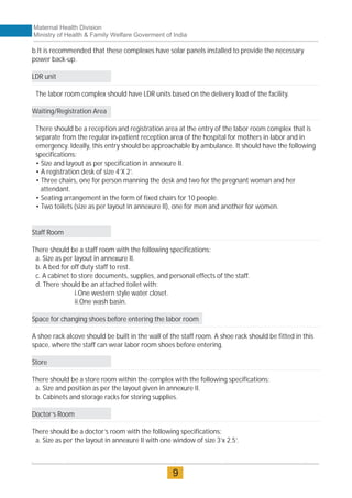 b.It is recommended that these complexes have solar panels installed to provide the necessary
power back-up.
LDR unit
The labor room complex should have LDR units based on the delivery load of the facility.
Waiting/Registration Area
There should be a reception and registration area at the entry of the labor room complex that is
separate from the regular in-patient reception area of the hospital for mothers in labor and in
emergency. Ideally, this entry should be approachable by ambulance. It should have the following
specifications:
• Size and layout as per specification in annexure II.
• A registration desk of size 4’X 2’.
• Three chairs, one for person manning the desk and two for the pregnant woman and her
attendant.
• Seating arrangement in the form of fixed chairs for 10 people.
• Two toilets (size as per layout in annexure II), one for men and another for women.
Staff Room
There should be a staff room with the following specifications:
a. Size as per layout in annexure II.
b. A bed for off duty staff to rest.
c. A cabinet to store documents, supplies, and personal effects of the staff.
d. There should be an attached toilet with:
i.One western style water closet.
ii.One wash basin.
Space for changing shoes before entering the labor room
A shoe rack alcove should be built in the wall of the staff room. A shoe rack should be fitted in this
space, where the staff can wear labor room shoes before entering.
Store
There should be a store room within the complex with the following specifications:
a. Size and position as per the layout given in annexure II.
b. Cabinets and storage racks for storing supplies.
Doctor’s Room
There should be a doctor’s room with the following specifications:
a. Size as per the layout in annexure II with one window of size 3’x 2.5’.
Maternal Health Division
Ministry of Health & Family Welfare Goverment of India
9
 