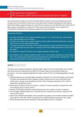 New Labor Room Complexes for FRU CHCs/AHs/SDHs) should be constructed following the LDR
concept where the number of LDR units in the Labor Room Complex will depend on the delivery
load of the facility. Suggested layout for Labor Room Complexes for CHC/AH/SDH with 2 LDR units (8
labor tables) is being given as annexure III. Any newly constructed labor room complex for a
CHC/AH/SDH should have the following components and specifications:
Overall specifications:
a. The walls of the labor room complex should be made of 1’x1.3’ white wall tiles, with seamless
joint, and extending up to the ceiling.
b. The floor of the labor room complex should be made of white anti-skid vitrified tiles or natural
stone of size 2’x2’ and with seamless joints.
c. The main entry doors of the labor room complex should be made of wood and should be of size
4’x7’. It should have two door frames, one large (3/5th of the width) and another small (2/5th of
the width).
d. The walls and ceiling of the labor room complex should be of white color.
e. The windows of the complex should be of size 3’x 2.5’. Each window should have 2-panel sliding
doors. The outside panel should be fixed and should have half ground glass and half mesh. The
second panel should be moving with frosted glass and a lock.
Lighting
The labor room complex should have adequate lights. Apart from the ambient light, there should
also be provision for additional focus lights for the labor tables and examination tables for
procedures. To ensure adequate lighting in the labor rooms of CHCs, the following guidance should
be used.
a. Lighting requirement using LED lights should be calculated. For conventional labor room layout,
the labor area should have 500 Lx lighting. Smaller attached rooms such as staff duty room,
utility rooms, storage areas should have at least 150 Lx. Passages should have 75 Lx. All the
wash rooms should have 100 Lx.
b. Based upon the above reference Lx figures, number of Lumens should be calculated for each
area using the area in square meters.
c. Number of LED lights should be calculated based upon the number of Lumens required.
d. The LED lights should be placed in a way that they are situated some distance away from the
corners of the room.
e. Apart from ceiling mounted lights, there should be one goose-neck movable shadow less light/
focus light for each table. Wherever possible these lights should be mounted on the ceiling.
f. All the attached wash rooms should have adequate lights (at least 1 LED light).
LDR Labor Room Complexes for
FRU Community Health Centers/Area Hospitals/Sub-district Hospitals
B
Maternal Health Division
Ministry of Health & Family Welfare Goverment of India
11
 