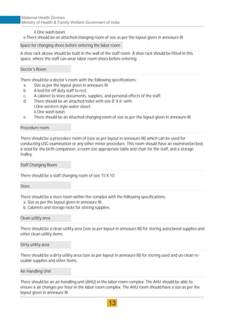 ii.One wash basin.
e.There should be an attached changing room of size as per the layout given in annexure III.
A shoe rack alcove should be built in the wall of the staff room. A shoe rack should be fitted in this
space, where the staff can wear labor room shoes before entering.
Doctor’s Room
There should be a doctor’s room with the following specifications:
a. Size as per the layout given in annexure III.
b. A bed for off duty staff to rest.
c. A cabinet to store documents, supplies, and personal effects of the staff.
d. There should be an attached toilet with size 8’ X 6’ with:
i.One western style water closet.
ii.One wash basin.
e. There should be an attached changing room of size as per the layout given in annexure III.
Procedure room
There should be a procedure room of (size as per layout in annexure III) which can be used for
conducting USG examination or any other minor procedure. This room should have an examination bed,
a stool for the birth companion, a room size appropriate table and chair for the staff, and a storage
trolley.
Staff Changing Room
There should be a staff changing room of size 15’X 10’.
Store
There should be a store room within the complex with the following specifications:
a. Size as per the layout given in annexure III.
b. Cabinets and storage racks for storing supplies.
Clean utility area
There should be a clean utility area (size as per layout in annexure III) for storing autoclaved supplies and
other clean utility items.
Dirty-utility area
There should be a dirty-utility area (size as per layout in annexure III) for storing used and un-clean re-
usable supplies and other items.
Air-Handling Unit
There should be an air-handling unit (AHU) in the labor room complex. The AHU should be able to
ensure 6 air changes per hour in the labor room complex. The AHU room should have a size as per the
layout given in annexure III.
Space for changing shoes before entering the labor room
Maternal Health Division
Ministry of Health & Family Welfare Goverment of India
13
 