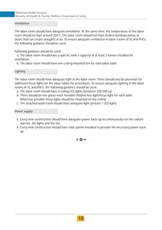Ventilation
The labor room should have adequate ventilation. At the same time, the temperature of the labor
room should be kept around 250 C. The labor room should not have broken windows panes or
doors that can create draughts of air. To ensure adequate ventilation in labor rooms of SC and PHCs,
the following guidance should be used:
following guidance should be used:
a. The labor room should have a split AC with a capacity of at least 2 tonnes installed for
ventilation.
b. The labor room should have one ceiling mounted fan for each labor table.
Lighting
The labor room should have adequate light in the labor room. There should also be provision for
additional focus lights for the labor tables for procedures. To ensure adequate lighting in the labor
rooms of SC and PHCs, the following guidance should be used.
a. The labor room should have 3 ceiling LED lights (between 300-500 Lx).
b. There should be one goose-neck movable shadow less light/focus light for each table.
Wherever possible these lights should be mounted on the ceiling.
c. The attached wash room should have adequate light (at least 1 LED light).
Power supply
a. Every new construction should have adequate power back-up to continuously run the radiant
warmer, the lights and the fan.
b. Every new construction should have solar panels installed to provide the necessary power back-
up.
Maternal Health Division
Ministry of Health & Family Welfare Goverment of India
19
 