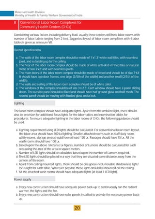 B Conventional Labor Room Complexes for
Community Health Centers (CHCs)
Overall specifications
a. The walls of the labor room complex should be made of 1’x1.3’ white wall tiles, with seamless
joint, and extending up to the ceiling.
b. The floor of the labor room complex should be made of white anti-skid vitrified tiles or natural
stone of size 2’x2’ and with seamless joints.
c. The main doors of the labor room complex should be made of wood and should be of size 7’X4’.
It should have two door frames, one large (3/5th of the width) and another small (2/5th of the
width).
d. The walls and ceiling of the labor room complex should be of white color.
e. The windows of the complex should be of size 3’x 2.5’. Each window should have 2-panel sliding
doors. The outside panel should be fixed and should have half ground glass and half mesh. The
second panel should be moving with frosted glass and a lock.
Considering various factors including delivery load, usually these centers will have labor rooms with
number of labor tables ranging from 2 to 6. Suggested layout of labor room complexes with 4 labor
tables is given as annexure VII.
Lighting
The labor room complex should have adequate lights. Apart from the ambient light, there should
also be provision for additional focus lights for the labor tables and examination tables for
procedures. To ensure adequate lighting in the labor rooms of CHCs, the following guidance should
be used.
a. Lighting requirement using LED lights should be calculated. For conventional labor room layout,
the labor area should have 500 Lx lighting. Smaller attached rooms such as staff duty room,
utility rooms, storage areas should have at least 150 Lx. Passages should have 75 Lx. All the
wash rooms should have 100 Lx.
b. Based upon the above reference Lx figures, number of Lumens should be calculated for each
area using the area of the area in square meters.
c. Number of LED lights should be calculated based upon the number of Lumens required.
d. The LED lights should be placed in a way that they are situated some distance away from the
corners of the room.
e. Apart from ceiling mounted lights, there should be one goose-neck movable shadow less light/
focus light for each table. Wherever possible these lights should be mounted on the ceiling.
f. All the attached wash rooms should have adequate lights (at least 1 LED light).
Power supply
a. Every new construction should have adequate power back-up to continuously run the radiant
warmer, the lights and the fan.
b. Every new construction should have solar panels installed to provide the necessary power back-
up.
Maternal Health Division
Ministry of Health & Family Welfare Goverment of India
20
 