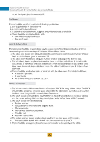 as per the layout given in annexures VII.
Staff Room
There should be a staff room with the following specification:
a. Size as per layouts in annexures VII.
b. A bed for off duty staff to rest.
c. A cabinet to store documents, supplies, and personal effects of the staff.
d. There should be an attached toilet with:
• One western style water closet.
• One wash basin.
Labor & Delivery Area
The labor area should be organized in a way to ensure most efficient space utilization and free
movement space for the nursing staff between different labor tables.
a. The labor area should have adequate space to accommodate recommended number of labor
beds as per the layout given in annexures VII.
b.The labor room should have adequate number of labor beds as per the delivery load.
c. The labor beds should be placed in a way that there is a distance of at least 3’ from the side
wall, at least 2’ from head end wall, and at least 6’ from the second table in case of two-table
labor room. In case of single-table labor room, the table should have at least 4’ distance from
each wall.
d.There should be an attached toilet of size 6’x8’ with the labor room. The toilet should have:
• A western style toilet.
• A wash basin.
• An external window of at least 2.5’X 1.5’.
Newborn Care Area
a.The labor room should have one Newborn Care Area (NBCA) for every 4 labor tables. The NBCA
should not be a separate enclosed space attached to the labor room, but rather an area within
the labor room designated for resuscitation of newborns.
b.The NBCA should be situated in a way that there is no obstruction between the labor table(s)
and the corner and any child needing resuscitation can be shifted there within 5 seconds.
c. The NBCA should have the following:
• Radiant warmer.
• Resuscitation kit with functional bag and mask.
• Mucus extractor.
• Pre-warmed baby receiving towels.
• Shoulder roll.
• Pediatric stethoscope.
d.The radiant warmer should be placed in a way that it has free space on three sides.
e . There should be a clock with seconds hand on the wall near the NBCA.
f. There should be an oxygen cylinder/oxygen concentrator in the vicinity of the NBCA.
Maternal Health Division
Ministry of Health & Family Welfare Goverment of India
22
 