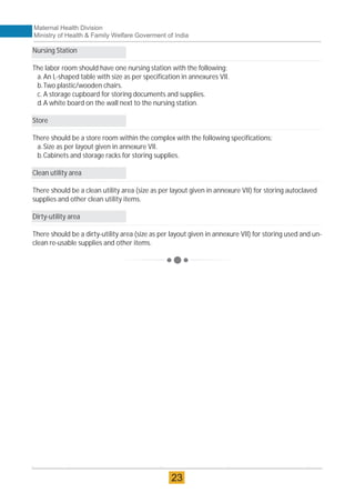 23
Maternal Health Division
Ministry of Health & Family Welfare Goverment of India
Nursing Station
The labor room should have one nursing station with the following:
a.An L-shaped table with size as per specification in annexures VII.
b.Two plastic/wooden chairs.
c. A storage cupboard for storing documents and supplies.
d.A white board on the wall next to the nursing station.
Store
There should be a store room within the complex with the following specifications:
a.Size as per layout given in annexure VII.
b.Cabinets and storage racks for storing supplies.
Clean utility area
There should be a clean utility area (size as per layout given in annexure VII) for storing autoclaved
supplies and other clean utility items.
Dirty-utility area
There should be a dirty-utility area (size as per layout given in annexure VII) for storing used and un-
clean re-usable supplies and other items.
Maternal Health Division
Ministry of Health & Family Welfare Goverment of India
23
 