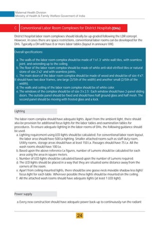 C Conventional Labor Room Complexes for District Hospitals
Overall specifications:
a. The walls of the labor room complex should be made of 1’x1.3’ white wall tiles, with seamless
joint, and extending up to the ceiling.
b.The floor of the labor room complex should be made of white anti-skid vitrified tiles or natural
stone of size 2’x2’ and with seamless joints.
c. The main doors of the labor room complex should be made of wood and should be of size 4’x7’.
It should have two door frames, one large (3/5th of the width) and another small (2/5th of the
width).
d.The walls and ceiling of the labor room complex should be of white color.
e. The windows of the complex should be of size 3’x 2.5’. Each window should have 2-panel sliding
doors. The outside panel should be fixed and should have half ground glass and half mesh. The
second panel should be moving with frosted glass and a lock.
District hospital labor room complexes should ideally be up-graded following the LDR concept.
However, in cases there are space restrictions, conventional labor rooms can be developed for the
DHs. Typically a DH will have 8 or more labor tables (layout in annexure VIII).
Lighting
The labor room complex should have adequate lights. Apart from the ambient light, there should
also be provision for additional focus lights for the labor tables and examination tables for
procedures. To ensure adequate lighting in the labor rooms of DHs, the following guidance should
be used.
a. Lighting requirement using LED lights should be calculated. For conventional labor room layout,
the labor area should have 500 Lx lighting. Smaller attached rooms such as staff duty room,
Utility rooms, storage areas should have at least 150 Lx. Passages should have 75 Lx. All the
wash rooms should have 100 Lx.
b.Based upon the above reference Lx figures, number of Lumens should be calculated for each
area using the area in square meters.
c. Number of LED lights should be calculated based upon the number of Lumens required.
d.The LED lights should be placed in a way that they are situated some distance away from the
corners of the room.
e. Apart from ceiling mounted lights, there should be one goose-neck movable shadow less light/
focus light for each table. Wherever possible these lights should be mounted on the ceiling.
f. All the attached wash rooms should have adequate lights (at least 1 LED light).
Power supply
a.Every new construction should have adequate power back-up to continuously run the radiant
Maternal Health Division
Ministry of Health & Family Welfare Goverment of India
24
 