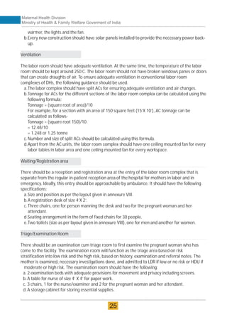 warmer, the lights and the fan.
b.Every new construction should have solar panels installed to provide the necessary power back-
up.
Ventilation
The labor room should have adequate ventilation. At the same time, the temperature of the labor
room should be kept around 250 C. The labor room should not have broken windows panes or doors
that can create draughts of air. To ensure adequate ventilation in conventional labor room
complexes of DHs, the following guidance should be used:
a.The labor complex should have split ACs for ensuring adequate ventilation and air changes.
b.Tonnage for ACs for the different sections of the labor room complex can be calculated using the
following formula:
Tonnage = (square root of area)/10
For example, for a section with an area of 150 square feet (15’X 10’), AC tonnage can be
calculated as follows-
Tonnage = (square root 150)/10
= 12.48/10
= 1.248 or 1.25 tonne
c.Number and size of split ACs should be calculated using this formula.
d.Apart from the AC units, the labor room complex should have one ceiling mounted fan for every
labor tables in labor area and one ceiling mounted fan for every workspace.
Waiting/Registration area
There should be a reception and registration area at the entry of the labor room complex that is
separate from the regular in-patient reception area of the hospital for mothers in labor and in
emergency. Ideally, this entry should be approachable by ambulance. It should have the following
specifications:
a.Size and position as per the layout given in annexure VIII.
b.A registration desk of size 4’X 2’.
c.Three chairs, one for person manning the desk and two for the pregnant woman and her
attendant.
d.Seating arrangement in the form of fixed chairs for 30 people.
e.Two toilets (size as per layout given in annexure VIII), one for men and another for women.
Triage/Examination Room
There should be an examination cum triage room to first examine the pregnant woman who has
come to the facility. The examination room will function as the triage area based on risk
stratification into low risk and the high risk, based on history, examination and referral notes. The
mother is examined, necessary investigations done, and admitted to LDR if low or no risk or HDU if
moderate or high risk. The examination room should have the following:
a. 2 examination beds with adequate provisions for movement and privacy including screens.
b.A table for nurse of size 4’ X 4’ for paper work.
c. 3 chairs, 1 for the nurse/examiner and 2 for the pregnant woman and her attendant.
d.A storage cabinet for storing essential supplies.
Maternal Health Division
Ministry of Health & Family Welfare Goverment of India
25
 