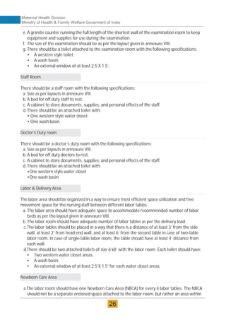 e. A granite counter running the full length of the shortest wall of the examination room to keep
equipment and supplies for use during the examination.
f. The size of the examination should be as per the layout given in annexure VIII.
g. There should be a toilet attached to the examination room with the following specifications:
• A western style toilet.
• A wash basin.
• An external window of at least 2.5’X 1.5’.
Staff Room
There should be a staff room with the following specifications:
a. Size as per layouts in annexure VIII.
b.A bed for off duty staff to rest.
c. A cabinet to store documents, supplies, and personal effects of the staff.
d.There should be an attached toilet with:
• One western style water closet.
• One wash basin.
Doctor’s Duty room
There should be a doctor’s duty room with the following specifications:
a. Size as per layouts in annexure VIII.
b.A bed for off duty doctors to rest.
c. A cabinet to store documents, supplies, and personal effects of the staff.
d.There should be an attached toilet with:
•One western style water closet
•One wash basin
Labor & Delivery Area
The labor area should be organized in a way to ensure most efficient space utilization and free
movement space for the nursing staff between different labor tables.
a. The labor area should have adequate space to accommodate recommended number of labor
beds as per the layout given in annexure VIII.
b.The labor room should have adequate number of labor tables as per the delivery load.
c.The labor tables should be placed in a way that there is a distance of at least 3’ from the side
wall, at least 2’ from head end wall, and at least 6’ from the second table in case of two-table
labor room. In case of single-table labor room, the table should have at least 4’ distance from
each wall.
d.There should be two attached toilets of size 6’x8’ with the labor room. Each toilet should have:
• Two western water closet areas.
• A wash basin.
• An external window of at least 2.5’X 1.5’ for each water closet areas.
Newborn Care Area
a.The labor room should have one Newborn Care Area (NBCA) for every 4 labor tables. The NBCA
should not be a separate enclosed space attached to the labor room, but rather an area within
Maternal Health Division
Ministry of Health & Family Welfare Goverment of India
26
 