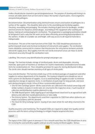 trollies should also be cleaned in special designated areas. The purpose of cleaning and rinsing is to
remove all visible debris from an item and to reduce the number of particulates, micro-organisms
and potential pathogens.
Decontamination: Decontamination using chemical means ensures inactivation of pathogens on a
surface of the supplies. This should be done prior to the assembling and sterilizing supplies.
Checking, assembling and packaging: This includes checking of glass items for breakages, needles
and instruments for sharpness and breakages, assembling of the equipment after washing and
drying, making sets and packaging for sterilization. The preparation or packaging workstation should
be designed in such a way that the work can be done efficiently, preventing physical problems to
the workers. A table of a suitable size and height, with easy access to all required materials is
indispensable.
Sterilization: This one of the main functions of the CSSD. The CSSD should have provisions for
performing both steam and chemical sterilization of instruments and supplies. The sterilization
rooms should be constructed in a manner that they become the entry barrier between unsterile
and sterile supply areas. Any supplies from the non-sterile instrument areas can move to sterile
instrument area only through the sterilization room.
Labelling: This ensures easy identification for prompt and proper use.
Storage: The function includes storage of sterilized packs, drums and disposables, dressing
materials, spare parts of machines or sterilizers for routine maintenance and broken/unserviceable
items for condemnation etc. There should be provision for space for storing distribution trolleys.
The sterile store should maintain inventory of all types of sterile packs.
Issue and distribution: This function entails issue of the sterilized packages of equipment and other
supplies to various departments of the hospitals. The issuing or dispatch area should use one or
more systems for distribution of supplies, so as to avoid hoarding of supplies in order to minimize
unproductive storage of expensive items, re-sterilization of packs kept for long periods, and stock
outs during emergency needs. A few of these recommended systems are:
• One for One Exchange System- All the used articles are collected in the locked canvas bags and
similar numbers of packs in sterile state are returned to the respective areas. 2 such rounds of
collection and distribution could be planned in a day.
• The Milk Round System- Daily topping up of each department stock level to an agreed level with
delivery and collection rounds planned once or twice daily.
• The Grocery System- The departments send their requisition to CSSD from where deliveries are
made in accordance with the demand.
• The Clean for Dirty Exchange System- Issuing of one clean article for each dirty returned to the
CSSD.
Quality assurance and monitoring: The hospital CSSDs are required to adopt strict quality control
processes with the latest cutting technology to mitigate hospital acquired infections.
Layout
The layout of the CSSD is given in annexure X. For a smooth work flow, the CSSD should have in-area
for receiving the used and dirty supplies and out-area for issuing sterilized supplies. Various
Maternal Health Division
Ministry of Health & Family Welfare Goverment of India
29
 