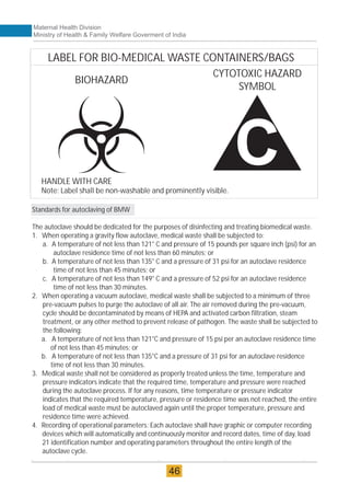 Maternal Health Division
Ministry of Health & Family Welfare Goverment of India
Standards for autoclaving of BMW
The autoclave should be dedicated for the purposes of disinfecting and treating biomedical waste.
1. When operating a gravity flow autoclave, medical waste shall be subjected to:
a. A temperature of not less than 121° C and pressure of 15 pounds per square inch (psi) for an
autoclave residence time of not less than 60 minutes; or
b. A temperature of not less than 135° C and a pressure of 31 psi for an autoclave residence
time of not less than 45 minutes; or
c. A temperature of not less than 149° C and a pressure of 52 psi for an autoclave residence
time of not less than 30 minutes.
2. When operating a vacuum autoclave, medical waste shall be subjected to a minimum of three
pre-vacuum pulses to purge the autoclave of all air. The air removed during the pre-vacuum,
cycle should be decontaminated by means of HEPA and activated carbon filtration, steam
treatment, or any other method to prevent release of pathogen. The waste shall be subjected to
the following:
a. A temperature of not less than 121°C and pressure of 15 psi per an autoclave residence time
of not less than 45 minutes; or
b. A temperature of not less than 135°C and a pressure of 31 psi for an autoclave residence
time of not less than 30 minutes.
3. Medical waste shall not be considered as properly treated unless the time, temperature and
pressure indicators indicate that the required time, temperature and pressure were reached
during the autoclave process. If for any reasons, time temperature or pressure indicator
indicates that the required temperature, pressure or residence time was not reached, the entire
load of medical waste must be autoclaved again until the proper temperature, pressure and
residence time were achieved.
4. Recording of operational parameters: Each autoclave shall have graphic or computer recording
devices which will automatically and continuously monitor and record dates, time of day, load
21 identification number and operating parameters throughout the entire length of the
autoclave cycle.
46
LABEL FOR BIO-MEDICAL WASTE CONTAINERS/BAGS
CYTOTOXIC HAZARD
SYMBOL
HANDLE WITH CARE
Note: Label shall be non-washable and prominently visible.
BIOHAZARD
 