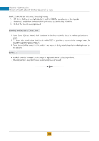 PROCESSING AFTER WASHING: Pressing/Ironing
1. O.T. linen shall be properly folded and sent to CSSD for autoclaving as linen packs.
2. Bed sheets and Pillow covers shall be processed by calendaring machine.
3. Rest of the linen is steam pressed.
Handling and Storage of Clean Linen
1. Items 2 and 3 (listed above) shall be stored in the linen room for issue to various patient care
areas.
2. O.T. linen after sterilization shall be stored in CSSD in ‘positive pressure sterile storage’ room, for
issue through the “pass window”.
3. Clean linen shall be stored in the patient care areas at designated places before being issued to
the patient.
BLANKETS
• Blankets shall be changed on discharge of a patient and in between patients.
• All used blankets shall be treated as per used linen protocol.
Maternal Health Division
Ministry of Health & Family Welfare Goverment of India
50
 