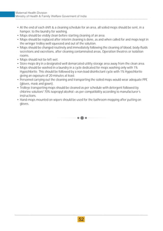 • At the end of each shift & a cleaning schedule for an area, all soiled mops should be sent, in a
hamper, to the laundry for washing.
• Mops should be visibly clean before starting cleaning of an area.
• Mops should be replaced after interim cleaning is done, as and when called for and mops kept in
the wringer trolley well squeezed and out of the solution.
• Mops should be changed routinely and immediately following the cleaning of blood, body-fluids
secretions and excretions, after cleaning contaminated areas, Operation theatres or isolation
rooms.
• Mops should not be left wet.
• Store mops dry in a designated well demarcated utility storage area away from the clean area.
• Mops should be washed in a laundry in a cycle dedicated for mops washing only with 1%
Hypochlorite. This should be followed by a non-load disinfectant cycle with 1% Hypochlorite
giving an exposure of 20 minutes at least.
• Personnel carrying out the cleaning and transporting the soiled mops would wear adequate PPE
(gloves, mask and gown).
• Trolleys transporting mops should be cleaned as per schedule with detergent followed by
chlorine solution/ 70% isopropyl alcohol –as per compatibility according to manufacturer’s
instructions.
• Hand-mops mounted on wipers should be used for the bathroom mopping after putting on
gloves.
Maternal Health Division
Ministry of Health & Family Welfare Goverment of India
52
 
