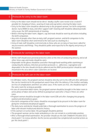 •In LDR labor rooms, the pregnant woman should be directly sent to the LDR unit after admission.
She can be transferred to the postpartum ward 4 hour after the delivery, if the mother and baby
are free of complications and there are other cases. If the rooms are free, she should be kept in
the same room for as long as possible.
•In case of convention labor rooms, the pregnant woman should be brought in the labor room in
active phase of labor and can be shifted to postpartum ward after 2 hours if there are other
cases.
•Pregnant woman should be brought in the labor room/LDR unit after changing into properly
washed and dried delivery gown.
•One birth companion of her choice should be encouraged to be present in the labor room for
giving her emotional and physical support.
•The duty nurse and doctor should undertake a thorough examination to assess the progress of
labor and relevant medical and obstetric history.
•If the woman is in active labor, the partograph should be plotted.
•The pregnant woman can be made ambulatory or she can remain in a comfortable position.
•After a thorough initial examination, the provider should use the Safe Childbirth Checklist (SCC)
check point 1 to review whether she/he (service provider) has completed all essential actions as
per the check point 1.
E Protocols for entry to the labor room
F Protocols for working in the labor room
G Protocols for safe care in the labor room
• Entry to the labor room should not be direct. Ideally a buffer zone needs to be created if
possible for changing of shoes, wearing of mask and cap before entering the labor room.
• Entry to the labor room should be allowed only to the pregnant woman, her birth companion,
doctor, nurse/ANM on duty, and other support staff. Cleaning staff should be allowed periodic
entry as per the SOP and protocols of cleaning.
• Before entering the labor room, slippers, cap and mask should be worn by all visitors including
the birth companion.
• Any visits of people other than on-duty staff, pregnant women, and birth companion to the
labor room should be short and timed to the task (such as cleaning etc.)
• Entry of male staff should be restricted only to those who are on duty or have been called for
any accessories and fittings. They should be polite and respectful to the dignity and privacy of
the women.
• All the staff should wear personal protective attire at the time of conducting delivery, and at all
other times caps and masks should be worn.
• Disposable sterile gloves should be used after thorough hand-washing while examining or
conducting the delivery. Infection prevention protocols i.e., adherence, segregation and
disposable in the bins should strictly be adhered and the IMEP protocol poster should be wall
mounted in the area where color-coded bins are located.
Maternal Health Division
Ministry of Health & Family Welfare Goverment of India
53
 