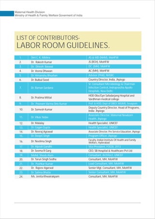 Shri C. K. Mishra AS & MD (NHM), MoHFW
Dr. Rakesh Kumar JS (RCH), MoHFW
Dr. Dinesh Baswal DC (MH), MoHFW
Dr. Veena Dhawan AC (MH), MoHFW
Dr. Himanshu Bhushan Advisor (PHA), NHSRC
Dr. Bulbul Sood Country Director, India, Jhpiego
Dr. Raman Sardana
Sr. Consultant Microbiology & Chairman
Infection Control, Indraprastha Apollo
Hospitals, New Delhi
Dr. Pratima Mittal
HOD Obs/Gyn Safadarjang Hospital and
Vardhman medical college
Dr. Poonam Varma Shiv Kumar Prof. & HOD, Dept of OBGY, MGIMS, Sevagram
Dr. Somesh Kumar
Deputy Country Director, Head of Programs,
India Jhpiego
Dr. Vikas Yadav
Associate Director, Maternal Newborn
Health, Jhpiego
Dr. Malalay Health Specialist, UNICEF
Dr. Gagan Gupta Health Specialist, UNICEF
Dr. Neeraj Agrawal Associate Director, Pre Service Education, Jhpiego
Dr. Deepti Singh Program Officer, Jhpiego
Dr. Alpesh Gandhi Vice President, FOGSI, 2013
Dr. Seema R Garg CEO, SB Hospital & Healthcare Pvt Ltd
Dr. Neelima Singh Faculty, Indian Institute Of Health and Family
Welfare, Hyderabad
Mohd. Shoeb Alam Consultant, Architect, UNICEF
Dr. Tarun Singh Sodha Consultant, MH, MoHFW
Dr. Pushkar Kumar Lead Consultant, MH, MoHFW
Dr. Rajeev Agarwal Senior Mgt. Consultant, MH, MoHFW
Dr. Salima Bhatia Senior Consultant, MH, MoHFW
Ms. Jenita Khwairakpam Consultant, MH, MoHFW
LIST OF CONTRIBUTORS-
LABOR ROOM GUIDELINES.
1.
2.
3.
4.
5.
6.
7.
8.
9.
10.
11.
12.
13.
14.
15.
16.
17.
18.
19.
20.
21.
22.
23.
24.
 