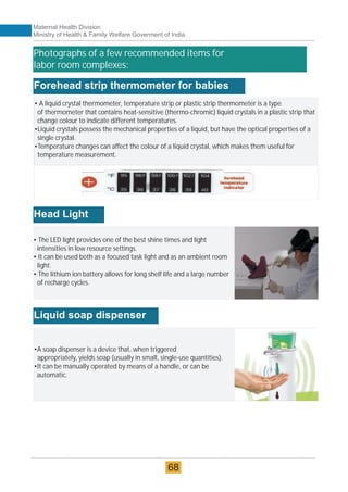 Forehead strip thermometer for babies
• A liquid crystal thermometer, temperature strip or plastic strip thermometer is a type
of thermometer that contains heat-sensitive (thermo-chromic) liquid crystals in a plastic strip that
change colour to indicate different temperatures.
•Liquid crystals possess the mechanical properties of a liquid, but have the optical properties of a
single crystal.
•Temperature changes can affect the colour of a liquid crystal, which makes them useful for
temperature measurement.
• The LED light provides one of the best shine times and light
intensities in low resource settings.
• It can be used both as a focused task light and as an ambient room
light.
• The lithium ion battery allows for long shelf life and a large number
of recharge cycles.
Head Light
Liquid soap dispenser
•A soap dispenser is a device that, when triggered
appropriately, yields soap (usually in small, single-use quantities).
•It can be manually operated by means of a handle, or can be
automatic.
Photographs of a few recommended items for
labor room complexes:
Maternal Health Division
Ministry of Health & Family Welfare Goverment of India
68
 