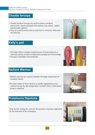 • Cheatle Sterilizer Forceps are used to remove sterilised
instruments, towels and pads from delivery tray, drums, boilers
and formalin cabinets.
• They are used to ensure that as each item is removed, others are
not infected.
Cheatle forceps
• The Kelly's Pad is a simple medical device to funnel blood to a
collection device in order to help detect postpartum hemorrhage.
• The pad is washable and sterilizable.
Kelly’s pad
• Radiant warmers are used to maintain the body temperature of
newborn infants.
•The heat output of these devices is usually regulated by servo-
control to keep the skin temperature constant where a thermistor
probe is attached.
Radiant Warmer
•Strip test for testing the urine for the presence of protein (albumin)
for the detection of pre-eclampsia.
Proteinuria Dipsticks
Maternal Health Division
Ministry of Health & Family Welfare Goverment of India
69
 