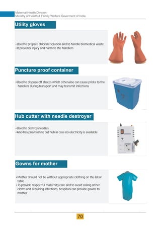 •Used to prepare chlorine solution and to handle biomedical waste.
•It prevents injury and harm to the handlers
Utility gloves
•Used to dispose off sharps which otherwise can cause pricks to the
handlers during transport and may transmit infections
Puncture proof container
•Used to destroy needles
•Also has provision to cut hub in case no electricity is available
Hub cutter with needle destroyer
•Mother should not be without appropriate clothing on the labor
table
•To provide respectful maternity care and to avoid soiling of her
cloths and acquiring infections, hospitals can provide gowns to
mother
Gowns for mother
Maternal Health Division
Ministry of Health & Family Welfare Goverment of India
70
 
