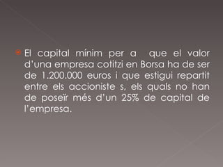 El capital mínim per a  que el valor d’una empresa cotitzi en Borsa ha de ser de 1.200.000 euros i que estigui repartit entre els accioniste s, els quals no han de poseïr més d’un 25% de capital de l’empresa. 