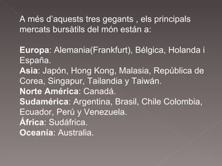 A més d’aquests tres gegants , els principals mercats bursàtils del món están a:  Europa : Alemania(Frankfurt), Bélgica, Holanda i  España.  Asia : Japón, Hong Kong, Malasia, República de Corea, Singapur, Tailandia y Taiwán.  Norte América : Canadá.  Sudamérica : Argentina, Brasil, Chile Colombia, Ecuador, Perú y Venezuela.  África : Sudáfrica.  Oceanía : Australia.  
